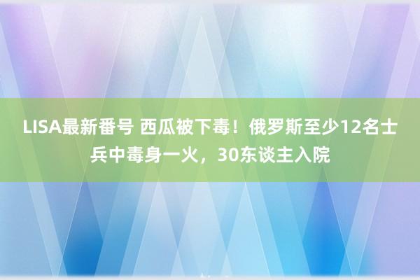 LISA最新番号 西瓜被下毒！俄罗斯至少12名士兵中毒身一火，30东谈主入院