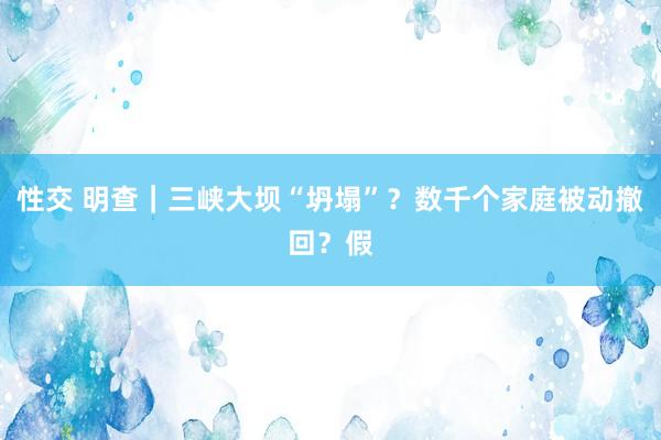 性交 明查｜三峡大坝“坍塌”？数千个家庭被动撤回？假