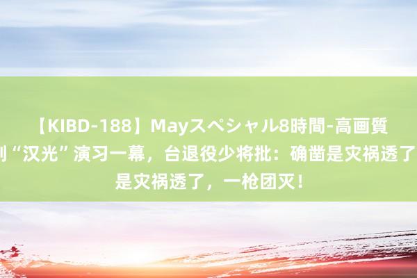 【KIBD-188】Mayスペシャル8時間-高画質-特別編 看到“汉光”演习一幕，台退役少将批：确凿是灾祸透了，一枪团灭！