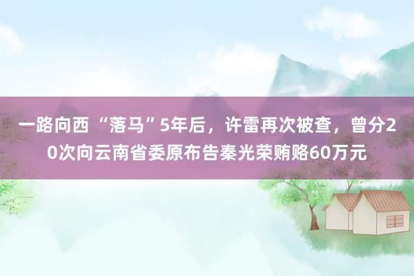 一路向西 “落马”5年后，许雷再次被查，曾分20次向云南省委原布告秦光荣贿赂60万元