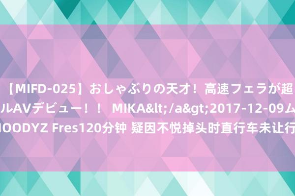 【MIFD-025】おしゃぶりの天才！高速フェラが超ヤバイ即尺黒ギャルAVデビュー！！ MIKA</a>2017-12-09ムーディーズ&$MOODYZ Fres120分钟 疑因不悦掉头时直行车未让行，良马司机6次别停他东谈主车辆被行拘！报案东谈主发声