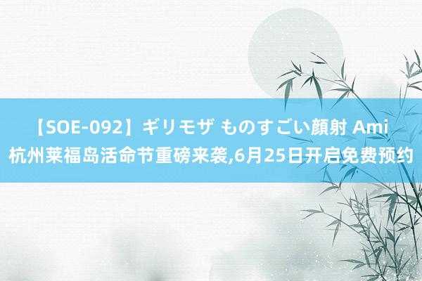 【SOE-092】ギリモザ ものすごい顔射 Ami 杭州莱福岛活命节重磅来袭，6月25日开启免费预约