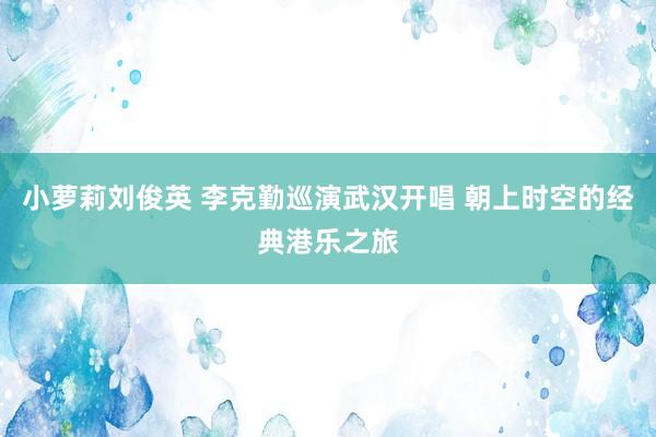 小萝莉刘俊英 李克勤巡演武汉开唱 朝上时空的经典港乐之旅