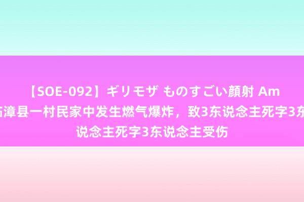 【SOE-092】ギリモザ ものすごい顔射 Ami 河北邯郸临漳县一村民家中发生燃气爆炸，致3东说念主死字3东说念主受伤