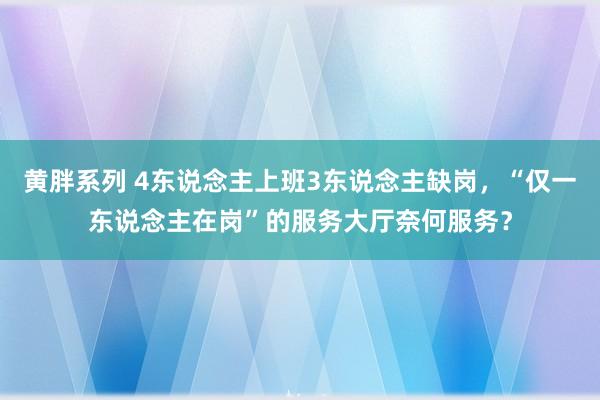 黄胖系列 4东说念主上班3东说念主缺岗，“仅一东说念主在岗”的服务大厅奈何服务？