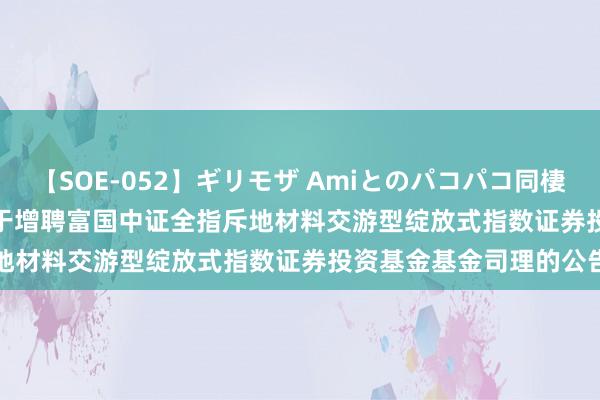 【SOE-052】ギリモザ Amiとのパコパコ同棲生活 Ami 建材ETF: 对于增聘富国中证全指斥地材料交游型绽放式指数证券投资基金基金司理的公告