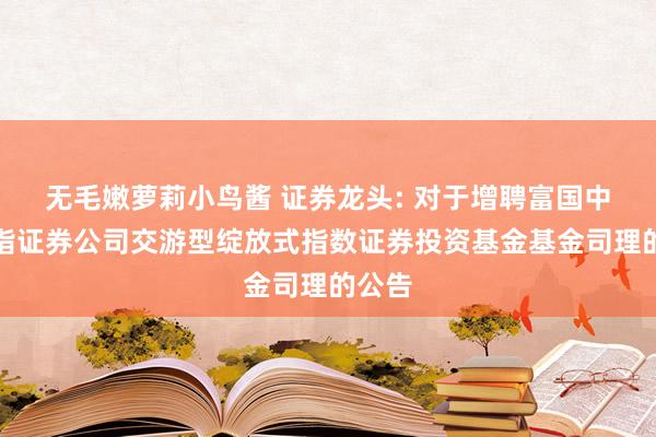 无毛嫩萝莉小鸟酱 证券龙头: 对于增聘富国中证全指证券公司交游型绽放式指数证券投资基金基金司理的公告