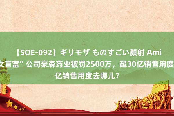 【SOE-092】ギリモザ ものすごい顔射 Ami “医药女首富”公司豪森药业被罚2500万，超30亿销售用度去哪儿？