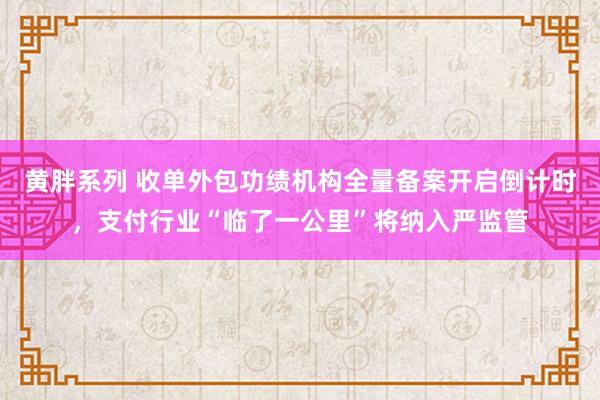 黄胖系列 收单外包功绩机构全量备案开启倒计时，支付行业“临了一公里”将纳入严监管