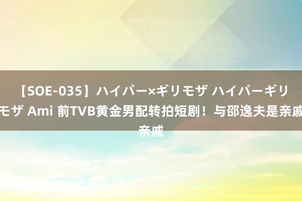 【SOE-035】ハイパー×ギリモザ ハイパーギリモザ Ami 前TVB黄金男配转拍短剧！与邵逸夫是亲戚