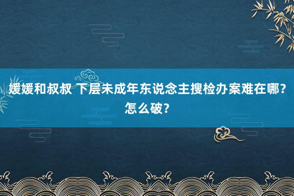 媛媛和叔叔 下层未成年东说念主搜检办案难在哪？怎么破？