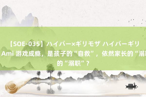 【SOE-035】ハイパー×ギリモザ ハイパーギリモザ Ami 游戏成瘾，是孩子的“自救”，依然家长的“溺职”？