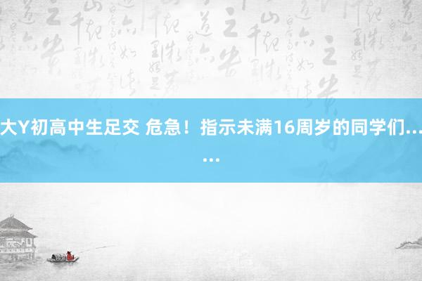 大Y初高中生足交 危急！指示未满16周岁的同学们......