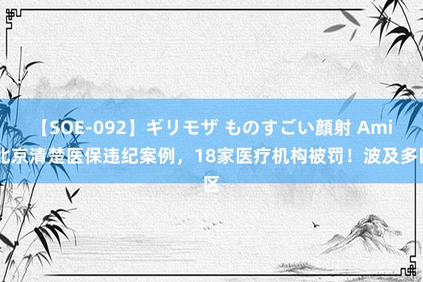 【SOE-092】ギリモザ ものすごい顔射 Ami 北京清楚医保违纪案例，18家医疗机构被罚！波及多区