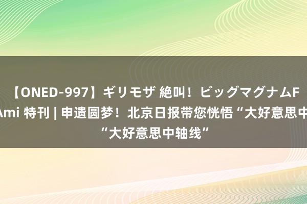 【ONED-997】ギリモザ 絶叫！ビッグマグナムFUCK Ami 特刊 | 申遗圆梦！北京日报带您恍悟“大好意思中轴线”