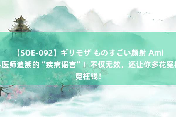 【SOE-092】ギリモザ ものすごい顔射 Ami 各科医师追溯的“疾病谣言”！不仅无效，还让你多花冤枉钱！