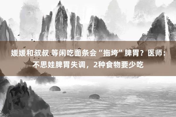 媛媛和叔叔 等闲吃面条会“拖垮”脾胃？医师：不思娃脾胃失调，2种食物要少吃