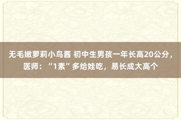 无毛嫩萝莉小鸟酱 初中生男孩一年长高20公分，医师：“1素”多给娃吃，易长成大高个