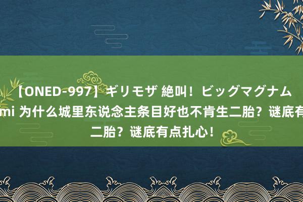 【ONED-997】ギリモザ 絶叫！ビッグマグナムFUCK Ami 为什么城里东说念主条目好也不肯生二胎？谜底有点扎心！