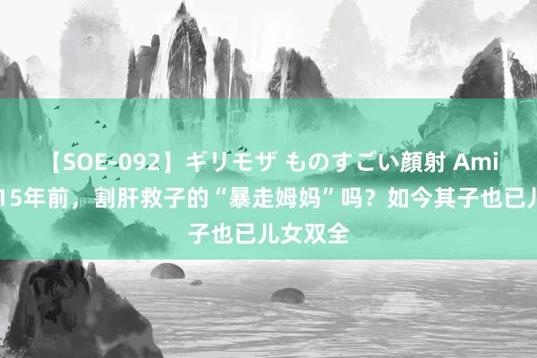 【SOE-092】ギリモザ ものすごい顔射 Ami 还难忘15年前，割肝救子的“暴走姆妈”吗？如今其子也已儿女双全