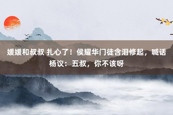 媛媛和叔叔 扎心了！侯耀华门徒含泪修起，喊话杨议：五叔，你不该呀