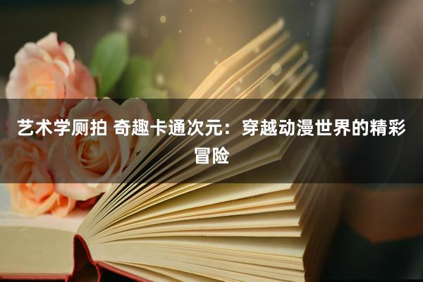 艺术学厕拍 奇趣卡通次元：穿越动漫世界的精彩冒险