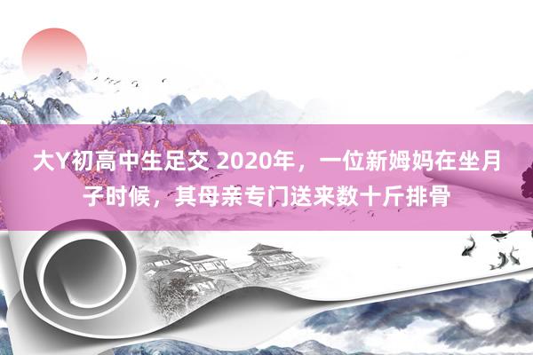 大Y初高中生足交 2020年，一位新姆妈在坐月子时候，其母亲专门送来数十斤排骨