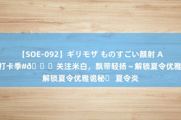 【SOE-092】ギリモザ ものすごい顔射 Ami #夏令生计打卡季#?关注米白，飘带轻扬～解锁夏令优雅诡秘✨ 夏令炎