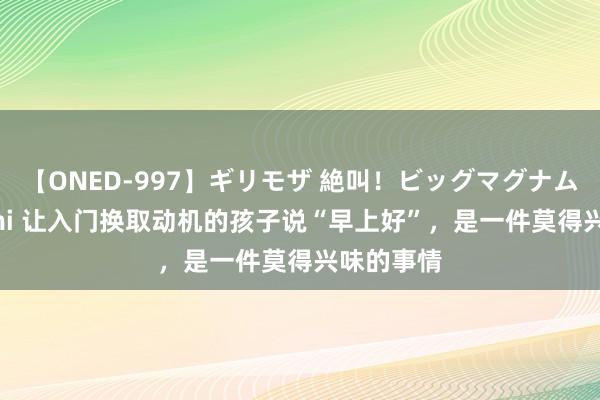 【ONED-997】ギリモザ 絶叫！ビッグマグナムFUCK Ami 让入门换取动机的孩子说“早上好”，是一件莫得兴味的事情