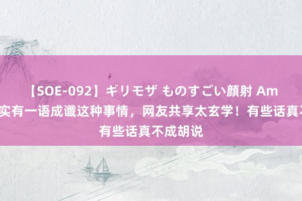 【SOE-092】ギリモザ ものすごい顔射 Ami 原本真实有一语成谶这种事情，网友共享太玄学！有些话真不成胡说