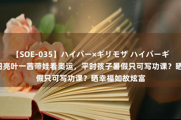 【SOE-035】ハイパー×ギリモザ ハイパーギリモザ Ami 田亮叶一茜带娃看奥运，平时孩子暑假只可写功课？晒幸福如故炫富