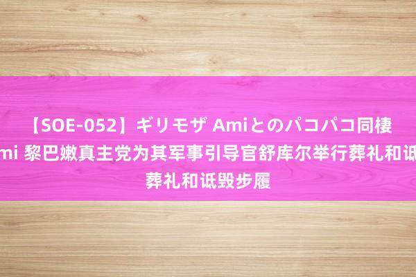 【SOE-052】ギリモザ Amiとのパコパコ同棲生活 Ami 黎巴嫩真主党为其军事引导官舒库尔举行葬礼和诋毁步履