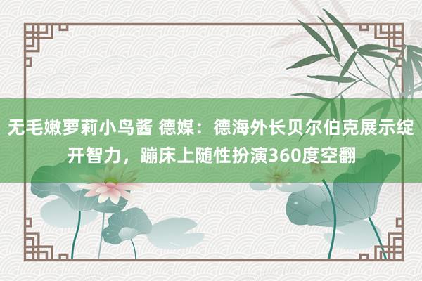 无毛嫩萝莉小鸟酱 德媒：德海外长贝尔伯克展示绽开智力，蹦床上随性扮演360度空翻