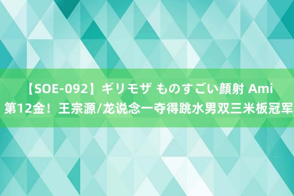 【SOE-092】ギリモザ ものすごい顔射 Ami 第12金！王宗源/龙说念一夺得跳水男双三米板冠军