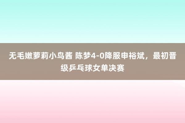 无毛嫩萝莉小鸟酱 陈梦4-0降服申裕斌，最初晋级乒乓球女单决赛