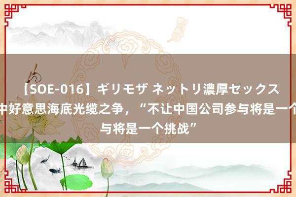 【SOE-016】ギリモザ ネットリ濃厚セックス Ami 中好意思海底光缆之争，“不让中国公司参与将是一个挑战”