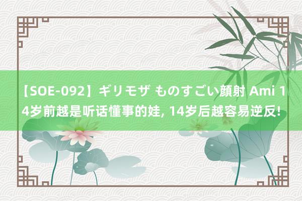 【SOE-092】ギリモザ ものすごい顔射 Ami 14岁前越是听话懂事的娃， 14岁后越容易逆反!