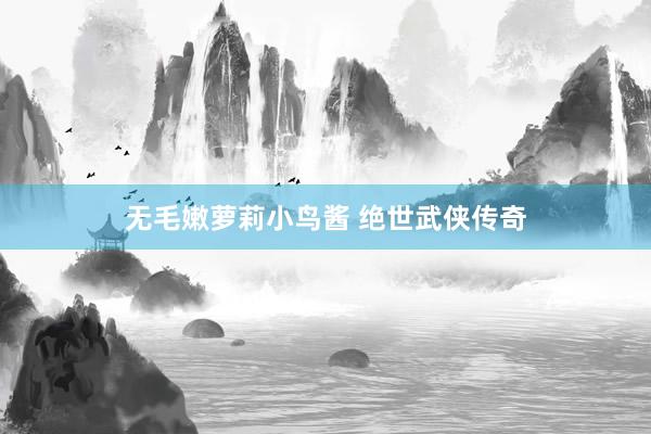 无毛嫩萝莉小鸟酱 绝世武侠传奇