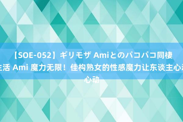 【SOE-052】ギリモザ Amiとのパコパコ同棲生活 Ami 魔力无限！佳构熟女的性感魔力让东谈主心动