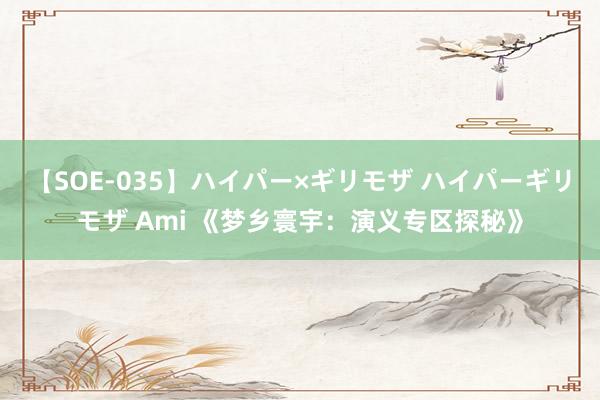 【SOE-035】ハイパー×ギリモザ ハイパーギリモザ Ami 《梦乡寰宇：演义专区探秘》