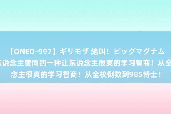 【ONED-997】ギリモザ 絶叫！ビッグマグナムFUCK Ami 5.8万东说念主赞同的一种让东说念主很爽的学习智商！从全校倒数到985博士！