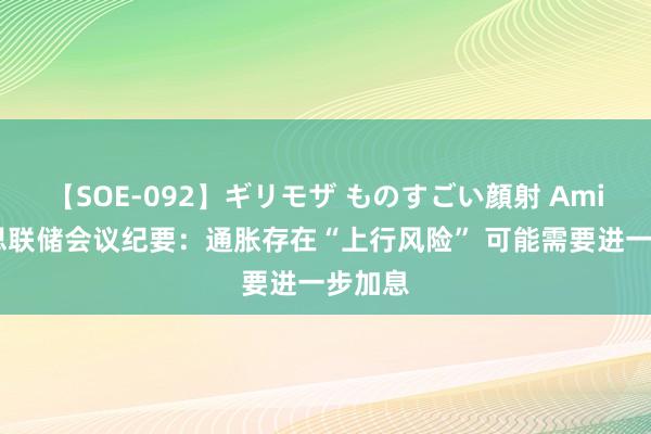 【SOE-092】ギリモザ ものすごい顔射 Ami 好意思联储会议纪要：通胀存在“上行风险” 可能需要进一步加息