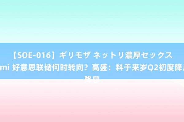 【SOE-016】ギリモザ ネットリ濃厚セックス Ami 好意思联储何时转向？高盛：料于来岁Q2初度降息