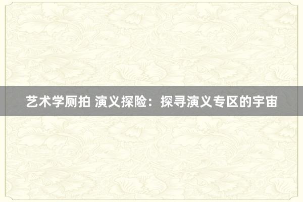 艺术学厕拍 演义探险：探寻演义专区的宇宙