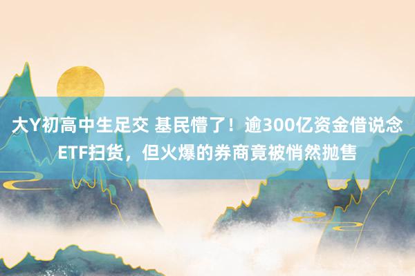 大Y初高中生足交 基民懵了！逾300亿资金借说念ETF扫货，但火爆的券商竟被悄然抛售