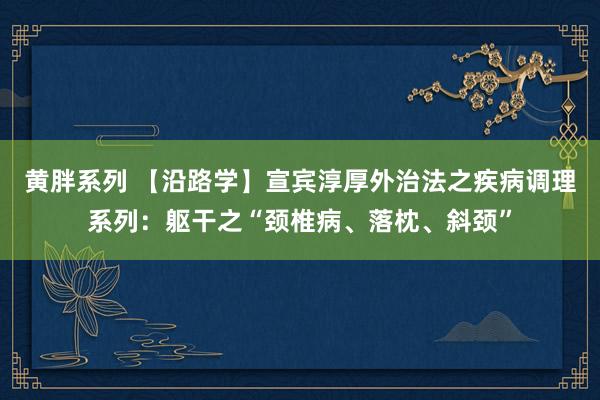 黄胖系列 【沿路学】宣宾淳厚外治法之疾病调理系列：躯干之“颈椎病、落枕、斜颈”