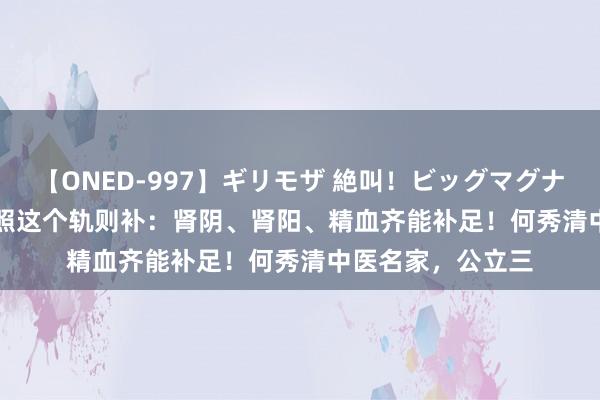 【ONED-997】ギリモザ 絶叫！ビッグマグナムFUCK Ami 按照这个轨则补：肾阴、肾阳、精血齐能补足！何秀清中医名家，公立三