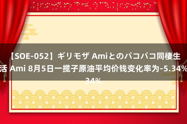 【SOE-052】ギリモザ Amiとのパコパコ同棲生活 Ami 8月5日一揽子原油平均价钱变化率为-5.34%