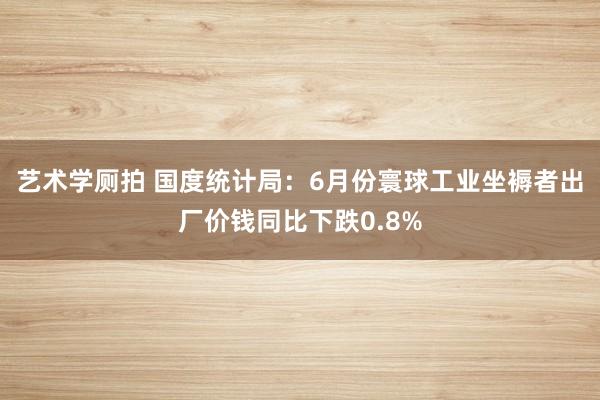 艺术学厕拍 国度统计局：6月份寰球工业坐褥者出厂价钱同比下跌0.8%