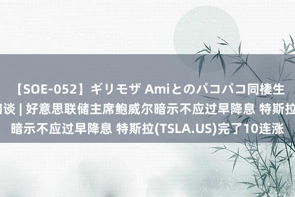 【SOE-052】ギリモザ Amiとのパコパコ同棲生活 Ami 智通港股早知谈 | 好意思联储主席鲍威尔暗示不应过早降息 特斯拉(TSLA.US)完了10连涨